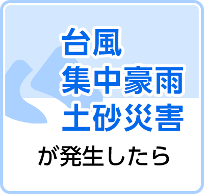 台風、集中豪雨、土砂災害が発生したら